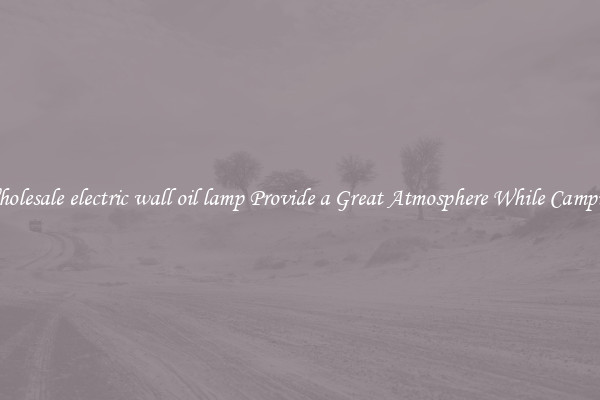 Wholesale electric wall oil lamp Provide a Great Atmosphere While Camping