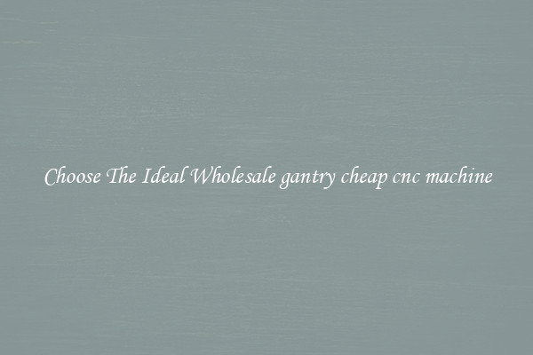 Choose The Ideal Wholesale gantry cheap cnc machine